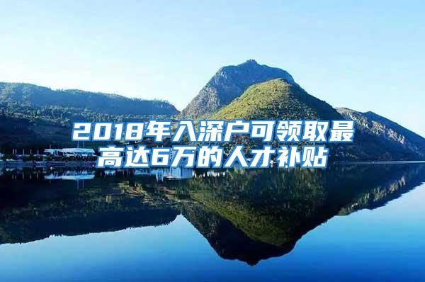 2018年入深户可领取最高达6万的人才补贴