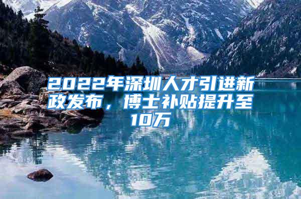 2022年深圳人才引进新政发布，博士补贴提升至10万