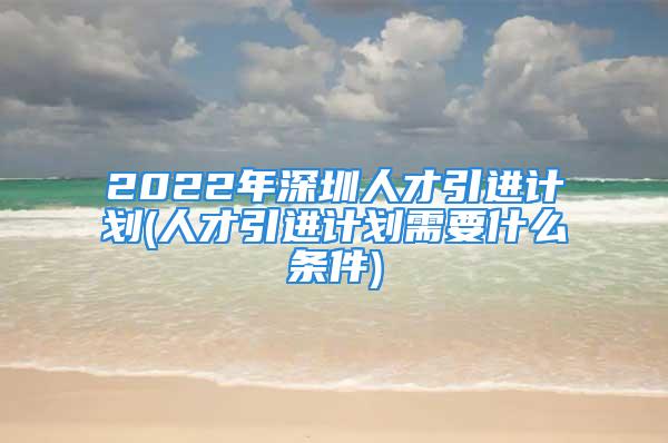 2022年深圳人才引进计划(人才引进计划需要什么条件)