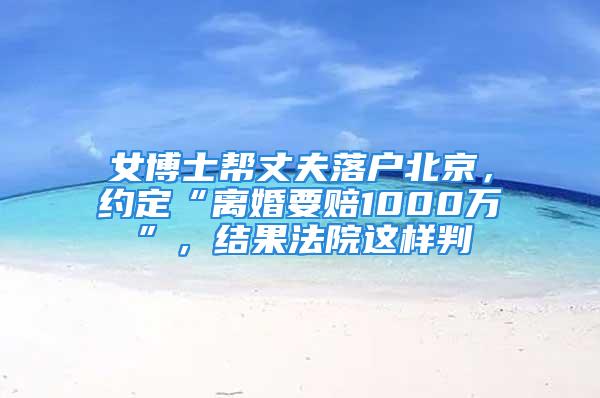 女博士帮丈夫落户北京，约定“离婚要赔1000万”，结果法院这样判