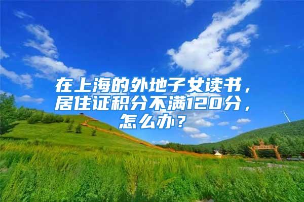 在上海的外地子女读书，居住证积分不满120分，怎么办？