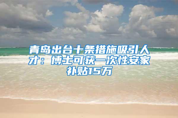 青岛出台十条措施吸引人才：博士可获一次性安家补贴15万