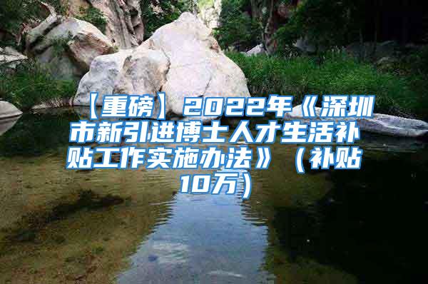 【重磅】2022年《深圳市新引进博士人才生活补贴工作实施办法》（补贴10万）