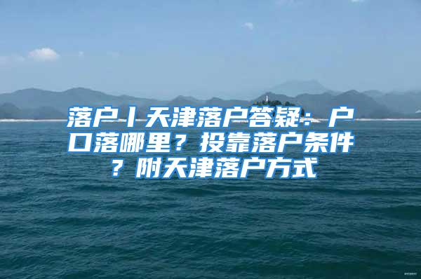 落户丨天津落户答疑：户口落哪里？投靠落户条件？附天津落户方式