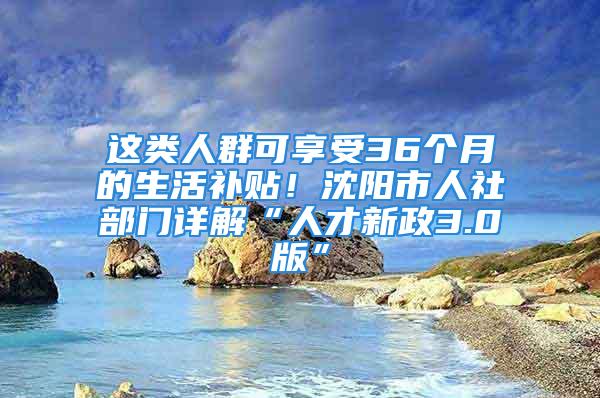 这类人群可享受36个月的生活补贴！沈阳市人社部门详解“人才新政3.0版”