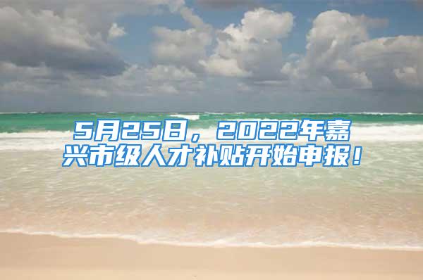 5月25日，2022年嘉兴市级人才补贴开始申报！