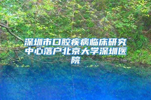 深圳市口腔疾病临床研究中心落户北京大学深圳医院