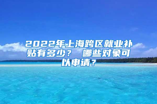 2022年上海跨区就业补贴有多少？ 哪些对象可以申请？