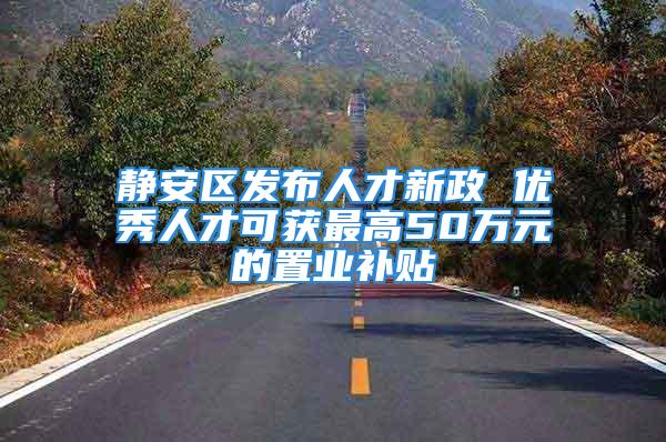 静安区发布人才新政 优秀人才可获最高50万元的置业补贴