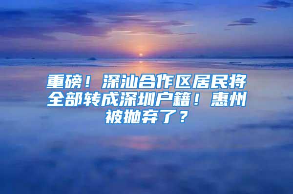 重磅！深汕合作区居民将全部转成深圳户籍！惠州被抛弃了？