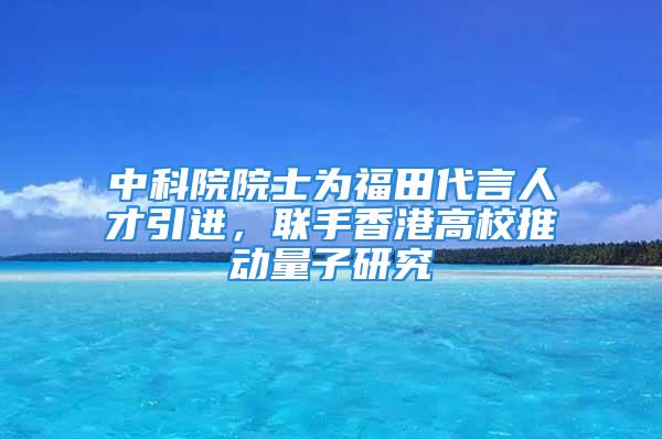 中科院院士为福田代言人才引进，联手香港高校推动量子研究