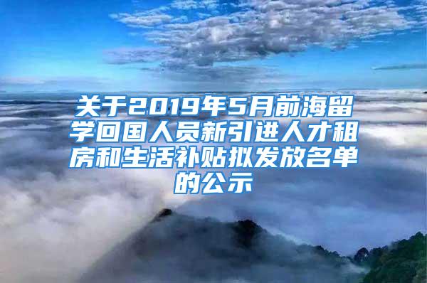 关于2019年5月前海留学回国人员新引进人才租房和生活补贴拟发放名单的公示