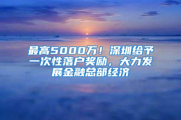 最高5000万！深圳给予一次性落户奖励，大力发展金融总部经济