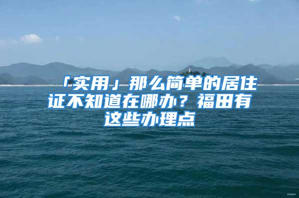 「实用」那么简单的居住证不知道在哪办？福田有这些办理点