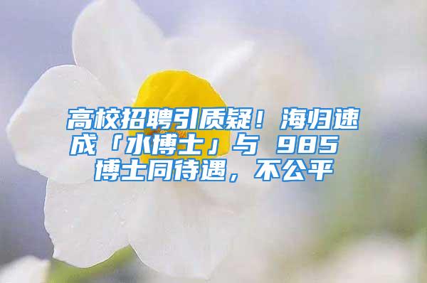 高校招聘引质疑！海归速成「水博士」与 985 博士同待遇，不公平