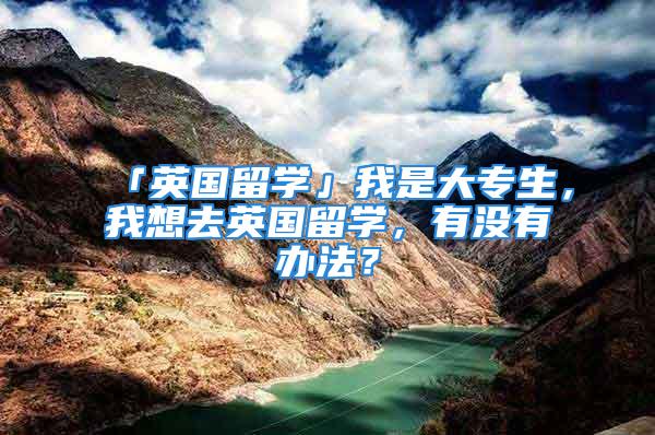 「英国留学」我是大专生，我想去英国留学，有没有办法？