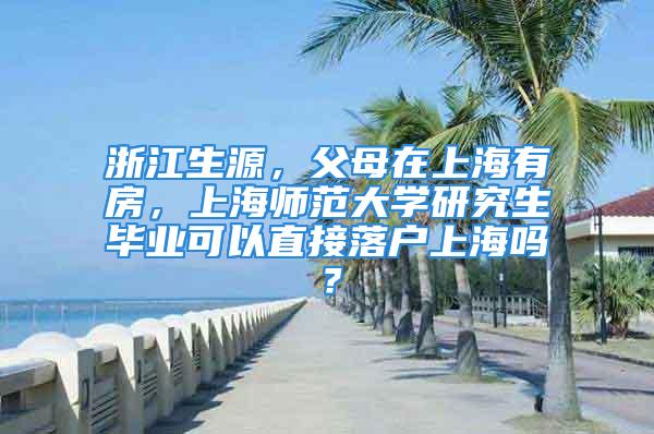 浙江生源，父母在上海有房，上海师范大学研究生毕业可以直接落户上海吗？