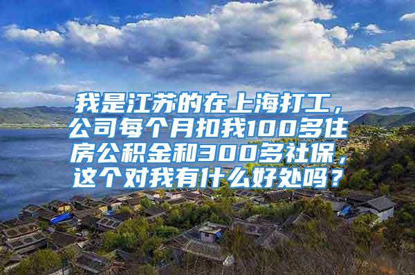 我是江苏的在上海打工，公司每个月扣我100多住房公积金和300多社保，这个对我有什么好处吗？