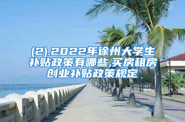 (2).2022年徐州大学生补贴政策有哪些,买房租房创业补贴政策规定