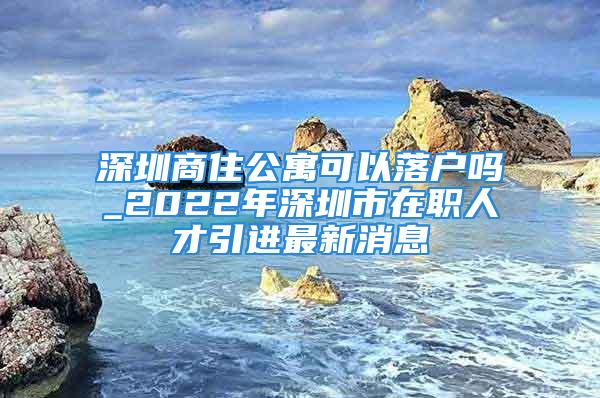 深圳商住公寓可以落户吗_2022年深圳市在职人才引进最新消息