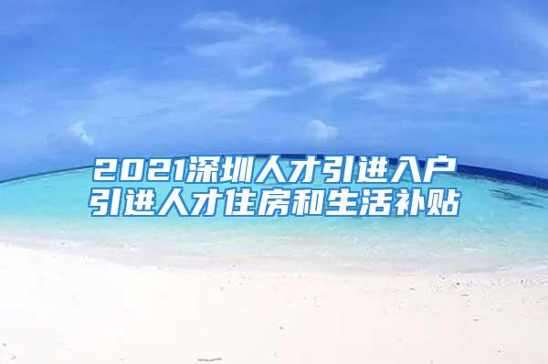 2021深圳人才引进入户引进人才住房和生活补贴