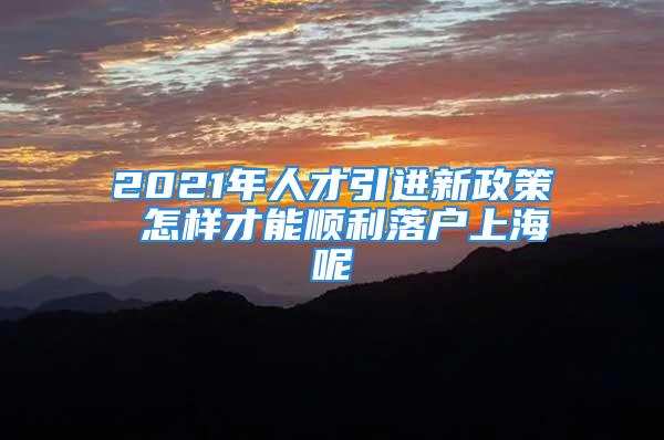 2021年人才引进新政策 怎样才能顺利落户上海呢