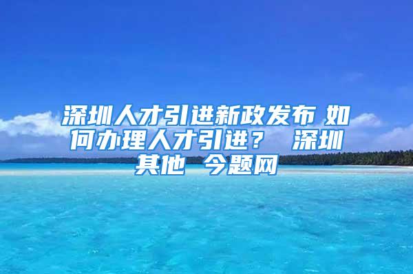 深圳人才引进新政发布　如何办理人才引进？ 深圳其他 今题网