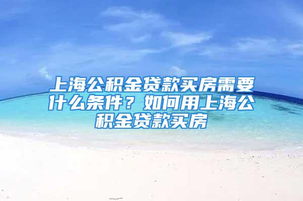 上海公积金贷款买房需要什么条件？如何用上海公积金贷款买房