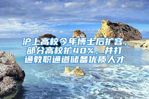 沪上高校今年博士后扩容，部分高校扩40%，并打通教职通道储备优质人才