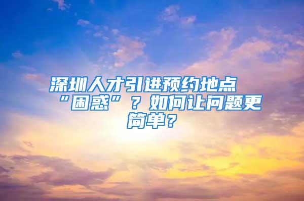 深圳人才引进预约地点“困惑”？如何让问题更简单？