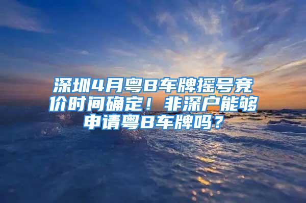 深圳4月粤B车牌摇号竞价时间确定！非深户能够申请粤B车牌吗？