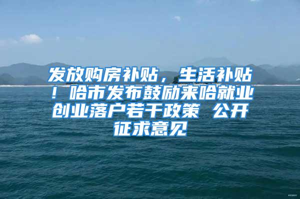 发放购房补贴，生活补贴！哈市发布鼓励来哈就业创业落户若干政策 公开征求意见