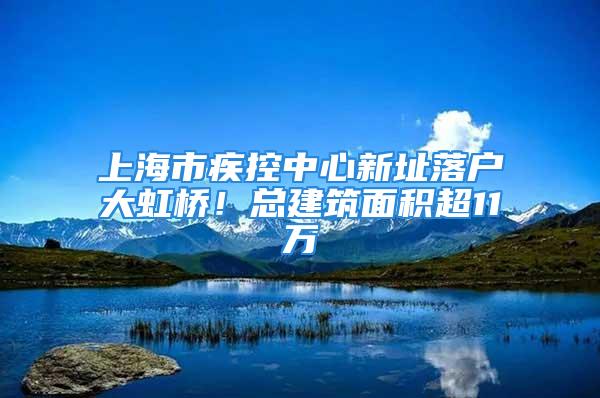 上海市疾控中心新址落户大虹桥！总建筑面积超11万㎡