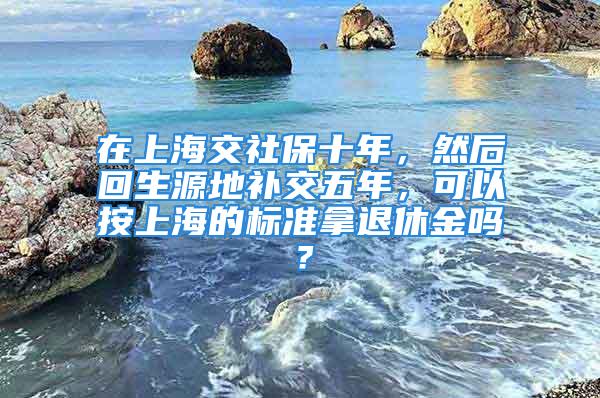 在上海交社保十年，然后回生源地补交五年，可以按上海的标准拿退休金吗？