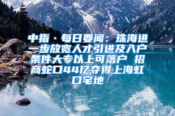 中指·每日要闻：珠海进一步放宽人才引进及入户条件大专以上可落户 招商蛇口44亿夺得上海虹口宅地