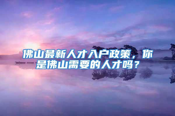 佛山最新人才入户政策，你是佛山需要的人才吗？