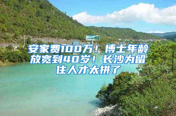 安家费100万！博士年龄放宽到40岁！长沙为留住人才太拼了