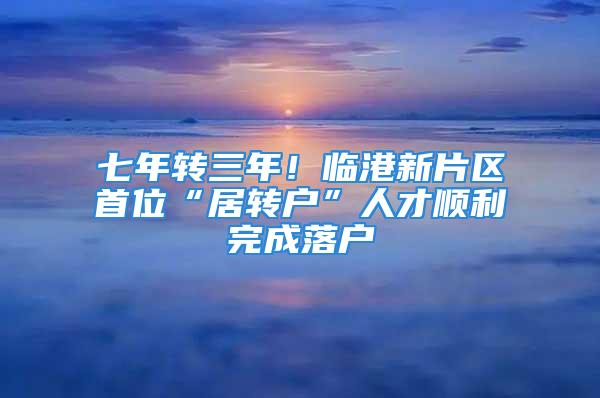 七年转三年！临港新片区首位“居转户”人才顺利完成落户