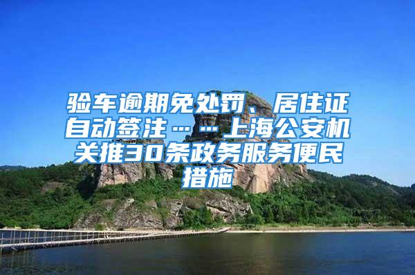 验车逾期免处罚、居住证自动签注……上海公安机关推30条政务服务便民措施