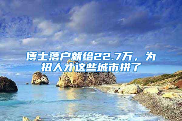 博士落户就给22.7万，为招人才这些城市拼了