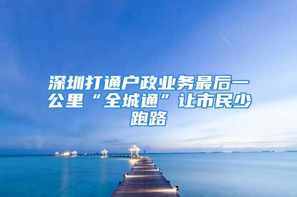 深圳打通户政业务最后一公里“全城通”让市民少跑路