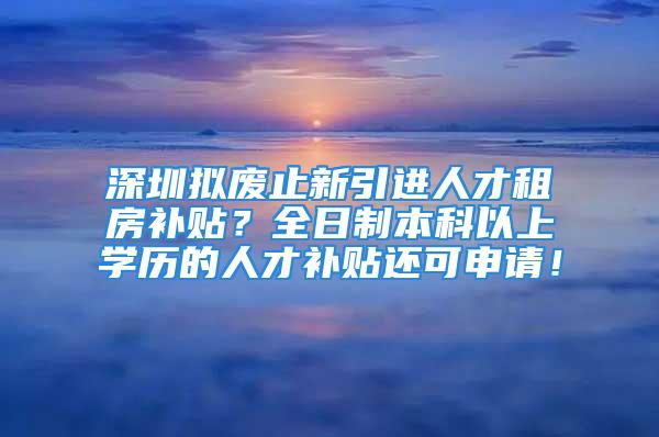 深圳拟废止新引进人才租房补贴？全日制本科以上学历的人才补贴还可申请！