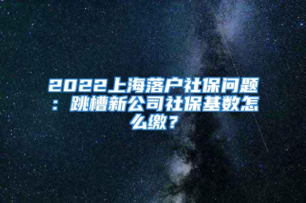 2022上海落户社保问题：跳槽新公司社保基数怎么缴？