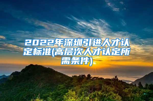 2022年深圳引进人才认定标准(高层次人才认定所需条件)