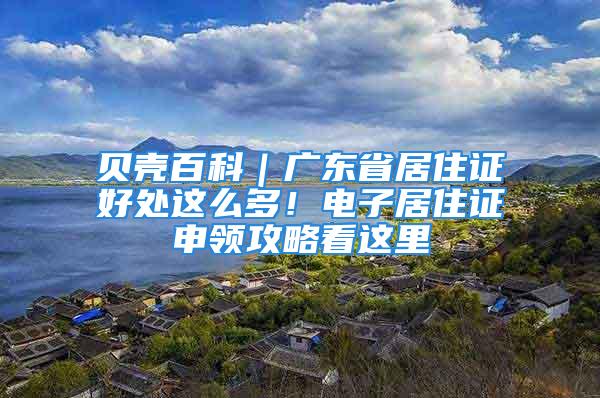 贝壳百科｜广东省居住证好处这么多！电子居住证申领攻略看这里