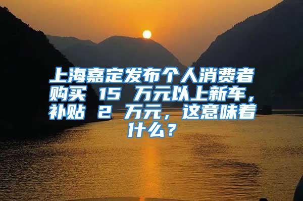 上海嘉定发布个人消费者购买 15 万元以上新车，补贴 2 万元，这意味着什么？