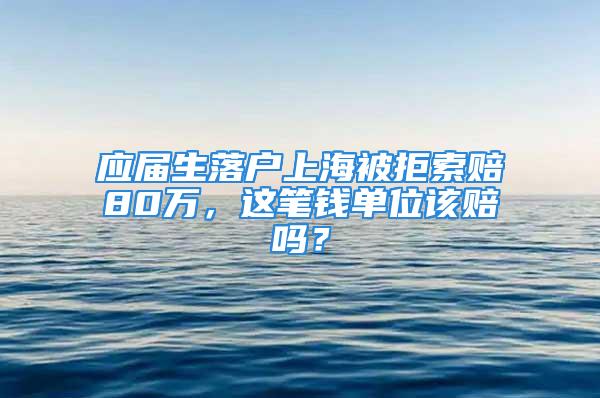 应届生落户上海被拒索赔80万，这笔钱单位该赔吗？