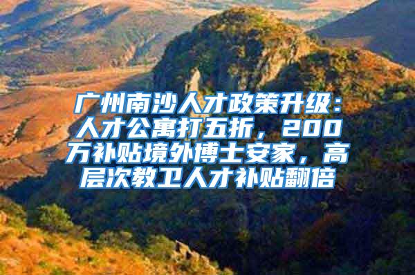 广州南沙人才政策升级：人才公寓打五折，200万补贴境外博士安家，高层次教卫人才补贴翻倍