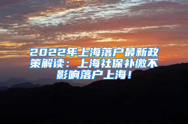 2022年上海落户最新政策解读：上海社保补缴不影响落户上海！