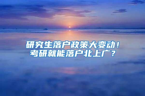 研究生落户政策大变动！考研就能落户北上广？